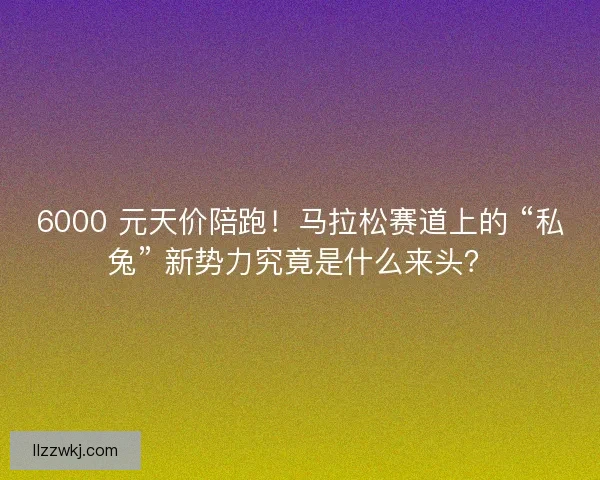 6000 元天价陪跑！马拉松赛道上的 “私兔” 新势力究竟是什么来头？