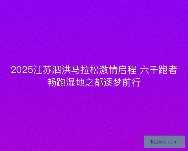 2025江苏泗洪马拉松激情启程 六千跑者畅跑湿地之都逐梦前行