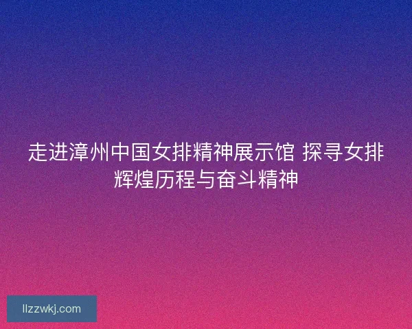 走进漳州中国女排精神展示馆 探寻女排辉煌历程与奋斗精神