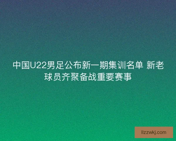 中国U22男足公布新一期集训名单 新老球员齐聚备战重要赛事