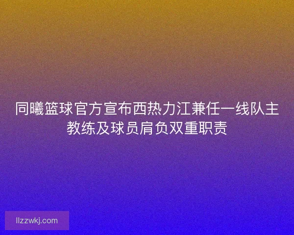 同曦篮球官方宣布西热力江兼任一线队主教练及球员肩负双重职责