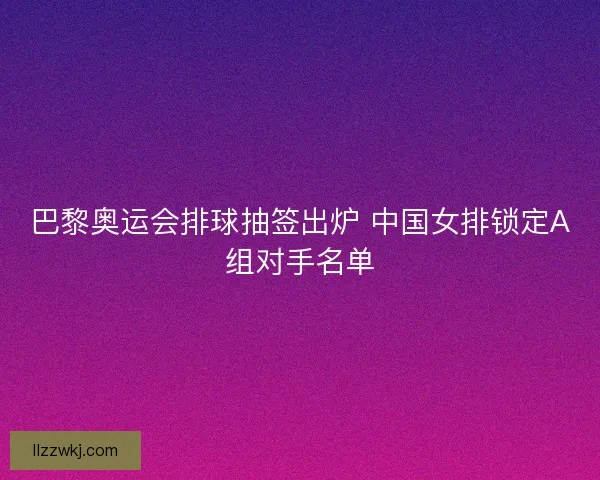 巴黎奥运会排球抽签出炉 中国女排锁定A组对手名单