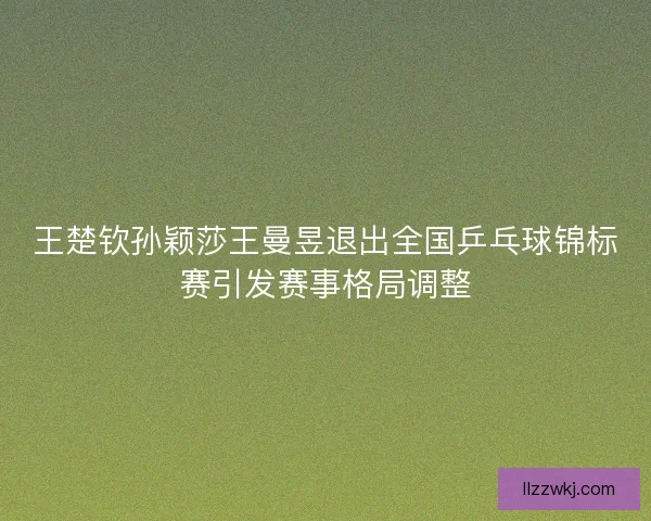 王楚钦孙颖莎王曼昱退出全国乒乓球锦标赛引发赛事格局调整